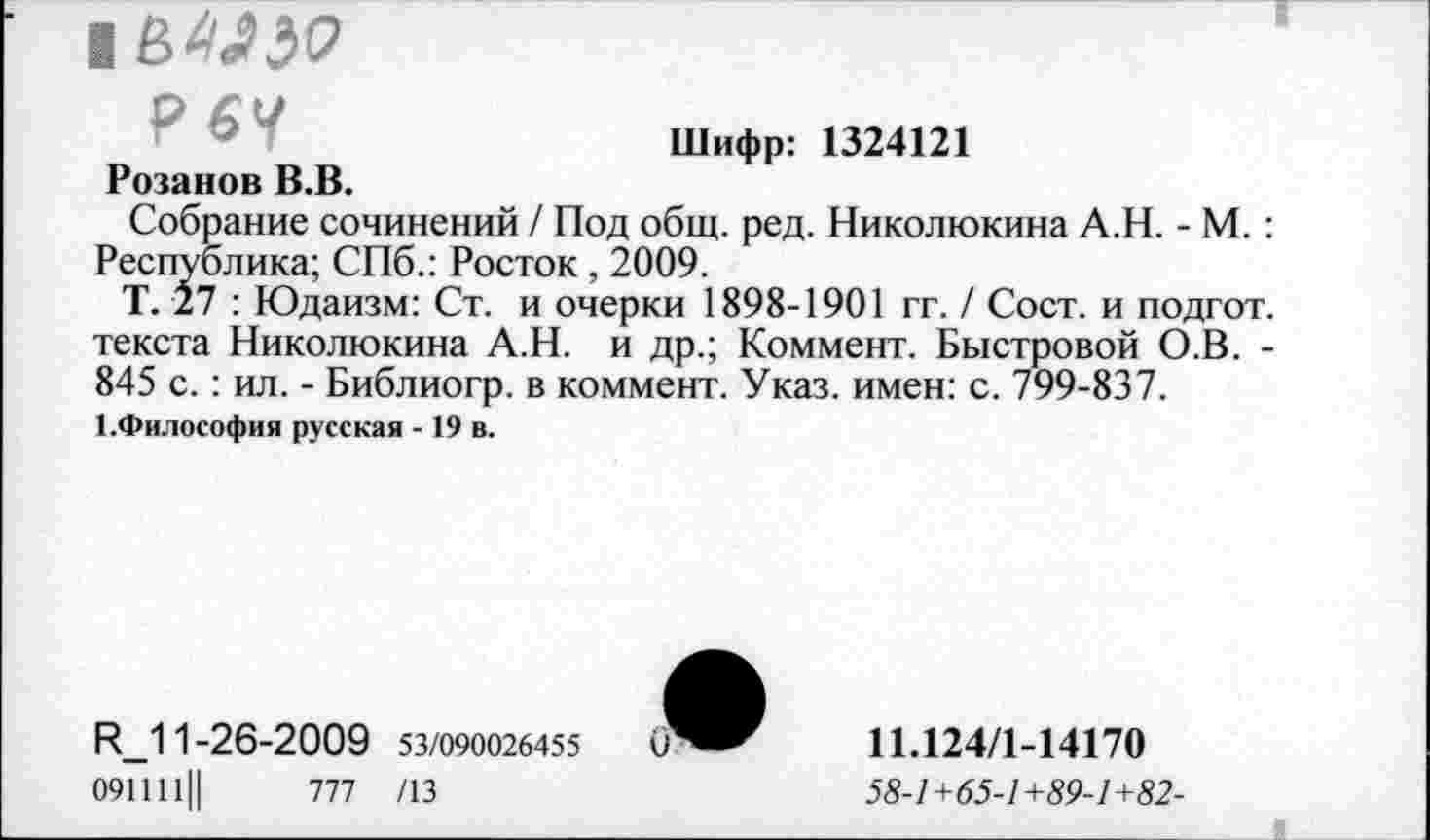 ﻿Р6У
Шифр: 1324121
Розанов В.В.
Собрание сочинений / Под общ. ред. Николюкина А.Н. - М. : Республика; СПб.: Росток , 2009.
Т. 27 : Юдаизм: Ст. и очерки 1898-1901 гг. / Сост. и подгот. текста Николюкина А.Н. и др.; Коммент. Быстровой О.В. -845 с. : ил. - Библиогр. в коммент. Указ, имен: с. 799-837.
1.Философия русская -19 в.
И_11-26-2009 53/090026455	0
091111Ц	777 /13
11.124/1-14170
58-1+65-1+89-1+82-